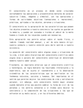 El conocimiento es un proceso en donde están vinculados estrechamente las operaciones y procedimientos mentales de carácter subjetivo (ideas, imágenes y símbolos), con las operaciones y formas de actividades objetivas (sensaciones o impresiones), prácticas, aplicadas a los objetos, personas y situaciones. 
El conocimiento es la apropiación de las características que poseen los objetos presentes a nuestra conciencia las cuales se guardan en la memoria, y pueden ser evocadas o traídas al umbral de la mente humana a través de los recuerdos cuando son necesarias. 
Esta apropiación nos permite actuar sobre el mundo físico, o también llamado realidad amanual, y así de esta manera dirigir nuestra conducta y nuestra atención para darle sentido a nuestra existencia. 
La posesión del conocimiento sobre algunas cosas y situaciones de la vida, o bien sobre disciplinas del conocimiento científico sobre alguna área o parcela del conocimiento constituye en determinado momento nuestro saber actual. 
Finalmente, es importante enfatizar que el conocimiento científico y tecnológico, se logra mediante las facultades intelectuales y la experiencia, que se sujeta al razonamiento y a la observación sistemática de las características que se manifiestan en los fenómenos naturales, sociales y humanos. Son importantes en el sentido que permiten mejorar las condiciones de vida y satisfacción personal, sin embargo, este conocimiento tendrá mayor alcance cuando mediante ellos sea posible cambiar la forma de vivir de las personas y les permita conocerse a sí mismas para mejorar la convivencia y la comprensión de las situaciones a las que se enfrenten en su medio social, y en los diferentes ámbitos.  