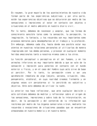 En resumen, la gran mayoría de los acontecimientos de nuestra vida forman parte de las experiencias subjetivas; y por otra parte, están las experiencias objetivas que se obtuvieron por medio de las sensaciones o impresiones al estar en contacto con objetos o situaciones en el medio ambiente en nuestro diario vivir. 
Por lo tanto, debemos de reconocer y aceptar, que las formas de conocimiento sensible tales como la sensación, la percepción, la imaginación, la fantasía, y los recuerdos son muy importantes como procesos mentales para desempeñarnos en el trabajo y la profesión. Sin embargo, debemos cada día, hasta donde sea posible estar muy atentos en nuestras relaciones personales al utilizarlas de manera inapropiada con las demás personas, y provocar en cualquier momento heridas emocionales tanto a nosotros mismos como a los otros. 
La función perceptual o perceptiva en el ser humano, y en los animales inferiores es muy importante debido a que se vale de la sensación o impresión para ponernos en contacto con el mundo exterior o físico, y en el caso del hombre cuyo acto sirve de base al percibir. Por lo tanto, la percepción viene a ser una aprehensión inmediata de algo (objeto, persona, situación, idea, pensamiento, etcétera), en cuya realidad creemos fielmente y en algunas veces sin percatarnos si lo percibido es subjetivo u objetivo. Ante esto debemos de utilizar la razón. 
Lo anterior nos hace reflexionar, que ante cualquier decisión y acto cotidiano debemos de meditar y reflexionar sobre el origen de las sensaciones, impresiones y sobre todo de la interpretación, es decir, de la percepción y del contenido de la información que recibimos por medio de los órganos sensoriales o bien, mediante los recuerdos o evocaciones de situaciones pasadas que se encuentran almacenadas en nuestra memoria y en nuestra mente.  
