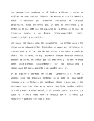 Las percepciones producen en el hombre actitudes y estas se manifiestan como posturas internas las cuales en ciertos momentos están influenciadas por elementos subjetivos de carácter psicológico. Nunca olvidemos que, un acto de conciencia y el contenido de ese acto son los aspectos de la sensación la cual se encuentra sujeta a un triple condicionamiento: físico, neurofisiológico y psicológico. 
Las ideas, las impresiones, las sensaciones, las percepciones y los pensamientos subconscientes desempeñan un papel muy importante en nuestra vida y en la toma de decisiones y en nuestra conducta diaria. Por lo tanto, es muy importante siempre observar nuestros estados de ánimo, en virtud que las emociones y los sentimientos están condicionados constantemente por las sensaciones e impresiones del medio ambiente y de nuestro interior. 
En el siguiente apartado intitulado “Conocerse a sí mismo”, veremos como los procesos mentales tales como la imaginación reproductora, la fantasía sin objetivos claros y precisos, y las emociones negativas, afectan de manera importante nuestra calidad de vida y nuestra salud mental, y sin darnos cuenta cada día, que desde la infancia hasta nuestra senectud son el alimento que fortalece y sostiene con vida al Ego.  