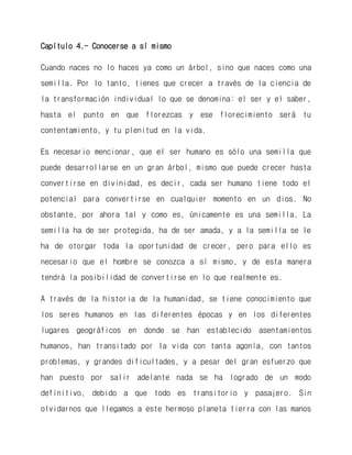 Capítulo 4.- Conocerse a sí mismo 
Cuando naces no lo haces ya como un árbol, sino que naces como una semilla. Por lo tanto, tienes que crecer a través de la ciencia de la transformación individual lo que se denomina: el ser y el saber, hasta el punto en que florezcas y ese florecimiento será tu contentamiento, y tu plenitud en la vida. 
Es necesario mencionar, que el ser humano es sólo una semilla que puede desarrollarse en un gran árbol, mismo que puede crecer hasta convertirse en divinidad, es decir, cada ser humano tiene todo el potencial para convertirse en cualquier momento en un dios. No obstante, por ahora tal y como es, únicamente es una semilla. La semilla ha de ser protegida, ha de ser amada, y a la semilla se le ha de otorgar toda la oportunidad de crecer, pero para ello es necesario que el hombre se conozca a sí mismo, y de esta manera tendrá la posibilidad de convertirse en lo que realmente es. 
A través de la historia de la humanidad, se tiene conocimiento que los seres humanos en las diferentes épocas y en los diferentes lugares geográficos en donde se han establecido asentamientos humanos, han transitado por la vida con tanta agonía, con tantos problemas, y grandes dificultades, y a pesar del gran esfuerzo que han puesto por salir adelante nada se ha logrado de un modo definitivo, debido a que todo es transitorio y pasajero. Sin olvidarnos que llegamos a este hermoso planeta tierra con las manos  