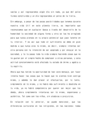 vacías y así regresaremos algún día sin nada, ya que del polvo fuimos construidos y un día regresaremos al polvo de la tierra. 
Sin embargo, a pesar de las pocas posibilidades que tenemos durante nuestra vida útil en este planeta tierra, es importante que reconozcamos que en cualquier época a través del desarrollo de la humanidad la sociedad de alguna forma u otra se las ha arreglado para que nunca pienses en tu propio potencial que yace latente en tu interior. Y es así que todo el sufrimiento se debe en gran medida a que nunca eres tú mismo, es decir, siempre intentas ser otra persona con la intención de ser aceptado y por encajar en la sociedad, y te la pasas toda la vida siempre haciendo cosas que no te gustan por el simple hecho de complacer a otras personas, y esta actitud constantemente está afectado tu estado de ánimo y agobia a tu espíritu. 
Ahora que has tenido la oportunidad de leer este mensaje, por favor intenta hacer las cosas que te hacen que te sientes bien contigo mismo, y además te dan placer al efectuarlas, por lo tanto, simplemente sé tú mismo, y no habrá más sufrimiento o desdicha en tu vida, ya no habrá competencia por querer ser mejor que los demás, ahora simplemente intentaras ser tú mismo, espontaneo y auténtico. Tal como son los niños, sin ataduras o prejuicios. 
En relación con lo anterior, se puede mencionar, que las diferencias culturales en las religiones, en las naciones; todas  