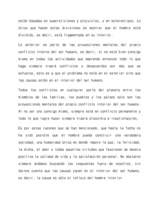 están basadas en supersticiones y prejuicios, y en estereotipos. Lo único que hacen estas divisiones es mostrar que el hombre está dividido, es decir, está fragmentado en su interior. 
Lo anterior es parte de las proyecciones mentales del propio conflicto interno del ser humano, es decir, si no está bien consigo mismo en todas las actividades que emprende entonces todo lo que haga siempre traerá conflictos y desacuerdos por más que se esfuerce, esto es a que el problema no está en el exterior sino que las causas están en el interior del ser humano. 
Todos los conflictos en cualquier parte del planeta entre los miembros de las familias, los pueblos y los países solo son las proyecciones mentales del propio conflicto interior del ser humano. Al no ser uno consigo mismo, siempre está en conflicto permanente y todo lo que logre hacer siempre traerá discordia e insatisfacción. 
Es por estas razones que se han mencionado, que hasta la fecha no ha sido posible que el hombre pueda construir una verdadera sociedad, una humanidad única en donde impere la paz, la felicidad, la dicha, el amor y todas aquellas virtudes que favorecen de manera positiva la calidad de vida y la satisfacción personal. No obstante siempre andamos buscando las respuestas fuera de nosotros, sin darnos cuenta que las causas yacen en el interior del ser humano, es decir, la causa es sólo el reflejo del hombre interior.  