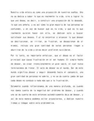 Nuestra vida entera es como una proyección de nuestros sueños. Uno no se dedica a saber lo que es realmente la vida, sino a lograr lo que uno desea, es decir, a construir una proyección de lo deseado, lo que uno anhela, y es así como la gran mayoría de las personas se confunden, y en vez de buscar qué es la vida, y qué es lo que realmente quieren hacer con ella, se dedican solo a buscar satisfacer sus deseos. Y al no encontrar o alcanzar lo que desean se desilusionan, se irritan, se frustran, se decepcionan de sí mismos, incluso una gran cantidad de estas personas llegan a aburrirse de la vida y otras mejor prefieren suicidarse. 
Por lo tanto, es importante enfatizar, que el deseo es el factor principal que causa frustración en el ser humano. El simple hecho de desear, es crear intencionalmente un gran vació, el cual nunca terminaremos de llenar. El acto de desear es el mundo. Ser de este mundo significa desear y seguir deseando hasta el cansancio, una gran cantidad de personas no admite, y no se da cuenta jamás de que cada deseo no conduce a nada más que a la frustración. 
Solamente cuando reflexionamos de una manera profunda, es cuando nos damos cuenta de la magnitud del problema de desear, y cuando uno se da cuenta de esto entonces automáticamente deja de desear, y así de esta manera podemos evitar proyectarnos, y dedicar nuestro tiempo a indagar sobre esta problemática.  