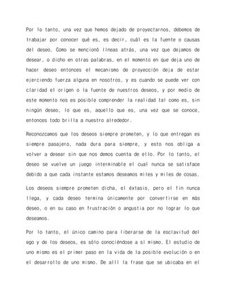 Por lo tanto, una vez que hemos dejado de proyectarnos, debemos de trabajar por conocer qué es, es decir, cuál es la fuente o causas del deseo. Como se mencionó líneas atrás, una vez que dejamos de desear, o dicho en otras palabras, en el momento en que deja uno de hacer deseo entonces el mecanismo de proyección deja de estar ejerciendo fuerza alguna en nosotros, y es cuando se puede ver con claridad el origen o la fuente de nuestros deseos, y por medio de este momento nos es posible comprender la realidad tal como es, sin ningún deseo, lo que es, aquello que es, una vez que se conoce, entonces todo brilla a nuestro alrededor. 
Reconozcamos que los deseos siempre prometen, y lo que entregan es siempre pasajero, nada dura para siempre, y esto nos obliga a volver a desear sin que nos demos cuenta de ello. Por lo tanto, el deseo se vuelve un juego interminable el cual nunca se satisface debido a que cada instante estamos deseamos miles y miles de cosas. 
Los deseos siempre prometen dicha, el éxtasis, pero el fin nunca llega, y cada deseo termina únicamente por convertirse en más deseo, o en su caso en frustración o angustia por no lograr lo que deseamos. 
Por lo tanto, el único camino para liberarse de la esclavitud del ego y de los deseos, es sólo conociéndose a sí mismo. El estudio de uno mismo es el primer paso en la vida de la posible evolución o en el desarrollo de uno mismo. De allí la frase que se ubicaba en el  