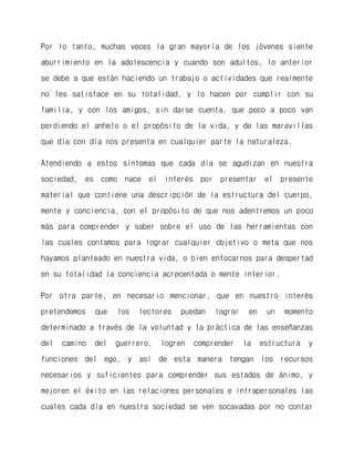 Por lo tanto, muchas veces la gran mayoría de los jóvenes siente aburrimiento en la adolescencia y cuando son adultos, lo anterior se debe a que están haciendo un trabajo o actividades que realmente no les satisface en su totalidad, y lo hacen por cumplir con su familia, y con los amigos, sin darse cuenta, que poco a poco van perdiendo el anhelo o el propósito de la vida, y de las maravillas que día con día nos presenta en cualquier parte la naturaleza. 
Atendiendo a estos síntomas que cada día se agudizan en nuestra sociedad, es como nace el interés por presentar el presente material que contiene una descripción de la estructura del cuerpo, mente y conciencia, con el propósito de que nos adentremos un poco más para comprender y saber sobre el uso de las herramientas con las cuales contamos para lograr cualquier objetivo o meta que nos hayamos planteado en nuestra vida, o bien enfocarnos para despertad en su totalidad la conciencia acrecentada o mente interior. 
Por otra parte, en necesario mencionar, que en nuestro interés pretendemos que los lectores puedan lograr en un momento determinado a través de la voluntad y la práctica de las enseñanzas del camino del guerrero, logren comprender la estructura y funciones del ego, y así de esta manera tengan los recursos necesarios y suficientes para comprender sus estados de ánimo, y mejoren el éxito en las relaciones personales e intrapersonales las cuales cada día en nuestra sociedad se ven socavadas por no contar  