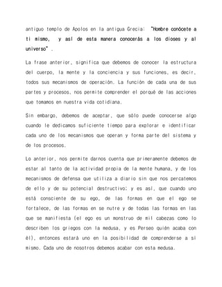 antiguo templo de Apolos en la antigua Grecia: “Hombre conócete a ti mismo, y así de esta manera conocerás a los dioses y al universo”. 
La frase anterior, significa que debemos de conocer la estructura del cuerpo, la mente y la conciencia y sus funciones, es decir, todos sus mecanismos de operación. La función de cada una de sus partes y procesos, nos permite comprender el porqué de las acciones que tomamos en nuestra vida cotidiana. 
Sin embargo, debemos de aceptar, que sólo puede conocerse algo cuando le dedicamos suficiente tiempo para explorar e identificar cada uno de los mecanismos que operan y forma parte del sistema y de los procesos. 
Lo anterior, nos permite darnos cuenta que primeramente debemos de estar al tanto de la actividad propia de la mente humana, y de los mecanismos de defensa que utiliza a diario sin que nos percatemos de ello y de su potencial destructivo; y es así, que cuando uno está consciente de su ego, de las formas en que el ego se fortalece, de las formas en se nutre y de todas las formas en las que se manifiesta (el ego es un monstruo de mil cabezas como lo describen los griegos con la medusa, y es Perseo quién acaba con él), entonces estará uno en la posibilidad de comprenderse a sí mismo. Cada uno de nosotros debemos acabar con esta medusa.  