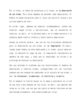 Por lo tanto, el medio de estudiarse a sí mismo, es la observación de uno mismo. Pero antes debemos de aprender cómo observarnos. El hombre no puede estudiarse como si fuera una estrella lejana o una curiosa especie de fósil. 
En primer lugar, debemos de examinar cuidadosamente, cuáles son nuestros rasgos útiles y perjudiciales, que se encuentran en nosotros, es decir, en la personalidad y en el comportamiento o la conducta desde nuestra infancia y hasta nuestra edad actual. 
Aunque es preciso aclarar, que uno de los principales obstáculos para la observación de uno mismo, es la imaginación. Es decir, cuando algún hombre se está observando a sí mismo, quiere observar algo, no obstante en lugar de eso, la imaginación reproductora se apodera de ese algo, y hace que el observador se olvide o se distraiga de efectuar su observación. 
Una vez aclarado el problema que nos encontraremos al momento de observarnos a nosotros mismos, proseguiremos con las funciones humanas que son necesarias comprender en el estudio de uno mismo, y son: la intelectual, la emocional, la instintiva y la motriz. 
Por el momento la función sexual no la vamos a considerar en virtud de que esta viene después de las otras, es decir, que aparece más tarde en la vida, una vez que las cuatro primeras funciones se han manifestado plenamente: está condicionada por ellas.  