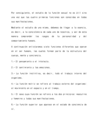 Por consiguiente, el estudio de la función sexual no es útil sino una vez que las cuatro primeras funciones son conocidas en todas sus manifestaciones. 
Mediante el estudio de uno mismo, debemos de llegar a la esencia, es decir, a la consistencia de cada uno de nosotros, y así de esta manera comprender los rasgos de la personalidad y del comportamiento humano. 
A continuación enlistaremos siete funciones diferentes que operan en el ser humano, las cuales forman parte de la estructura del cuerpo, mente y conciencia. 
1.- El pensamiento o el intelecto. 
2.- El sentimiento y las emociones. 
3.- La función instintiva, es decir, todo el trabajo interno del organismo. 
4.- La función motriz se refiere al trabajo externo del organismo: el movimiento en el espacio y en el tiempo. 
5.- El sexo cuya función se refiere a los dos principios: masculino y femenino y todas sus manifestaciones. 
6.- La función superior que aparece en el estado de conciencia de sí.  