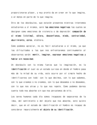 proporcionarse placer, y muy pronto da en creer en lo que imagina, o al menos en parte de lo que imagina. 
Otro de los obstáculos, que estarán presentes mientras intentemos estudiarnos a sí mismos, será las emociones negativas las cuales se designan como emociones de violencia o de depresión: compasión de sí mismo (víctima), cólera, desconfianza, miedo, contrariedad, aburrimiento, celos, etcétera. 
Como podemos apreciar, no es fácil estudiarse a sí mismo, ya que las dificultades a las que nos enfrentaremos continuamente al observarnos serán: mentir, imaginar, expresar emociones negativas y hablar sin necesidad. 
Un obstáculo con la misma fuerza que la imaginación, es la identificación el cual es un estado curioso en donde el hombre pasa más de la mitad de su vida, esto ocurre por el simple hecho de identificarnos con todo: con lo que decimos, con lo que sabemos, con lo que creemos o no creemos, con lo que deseamos o no deseamos, con lo que nos atrae y lo que nos repele. Como podemos darnos cuenta todo nos absorbe sin que nos percatemos de ello. 
Los seres humanos cada día somos incapaces de separarnos de la idea, del sentimiento o del objeto que nos absorbe, esto quiere decir, que en el estado de identificación el hombre es incapaz de considerar imparcialmente el objeto de su identificación.  