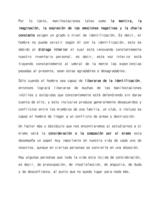 Por lo tanto, manifestaciones tales como la mentira, la imaginación, la expresión de las emociones negativas y la charla constante exigen un grado o nivel de identificación. Es decir, el hombre no puede existir según él con la identificación, esto es debido al diálogo interior el cual está renovando constantemente nuestro inventario personal, es decir, esta voz interior está trayendo constantemente al umbral de la mente las experiencias pasadas al presente, sean estas agradables o desagradables. 
Sólo cuando el hombre sea capaz de liberarse de la identificación, entonces logrará liberarse de muchas de las manifestaciones inútiles y estúpidas que constantemente está defendiendo sin darse cuenta de ello, y esto inclusive produce generalmente desacuerdos y conflictos entre los miembros de una familia, un club, o incluso es capaz el hombre de llegar a un conflicto de armas y destrucción. 
Un factor más u obstáculo que nos encontraremos al estudiarnos a sí mismo será la consideración o la compasión por sí mismo esta desempeña un papel muy importante en nuestra vida de cada uno de nosotros, aunque en ciertas personas se convierte en una obsesión. 
Hay algunas personas que toda la vida esta tejida de consideración, es decir, de preocupación, de insatisfacción, de angustia, de duda y de desconfianza, al punto que no queda lugar para nada más.  