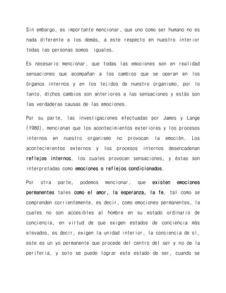 Sin embargo, es importante mencionar, que uno como ser humano no es nada diferente a los demás, a este respecto en nuestro interior todas las personas somos iguales. 
Es necesario mencionar, que todas las emociones son en realidad sensaciones que acompañan a los cambios que se operan en los órganos internos y en los tejidos de nuestro organismo, por lo tanto, dichos cambios son anteriores a las sensaciones y estás son las verdaderas causas de las emociones. 
Por su parte, las investigaciones efectuadas por James y Lange (1980), mencionan que los acontecimientos exteriores y los procesos internos en nuestro organismo no provocan la emoción. Los acontecimientos externos y los procesos internos desencadenan reflejos internos, los cuales provocan sensaciones, y éstas son interpretadas como emociones o reflejos condicionados. 
Por otra parte, podemos mencionar, que existen emociones permanentes tales como el amor, la esperanza, la fe, tal como se comprenden corrientemente, es decir, como emociones permanentes, la cuales no son accesibles al hombre en su estado ordinario de conciencia, en virtud de que exigen estados de conciencia más elevados, es decir, exigen la unidad interior, la conciencia de sí, este es un yo permanente que procede del centro del ser y no de la periferia, y solo se puede lograr este estado de ser, cuando se  