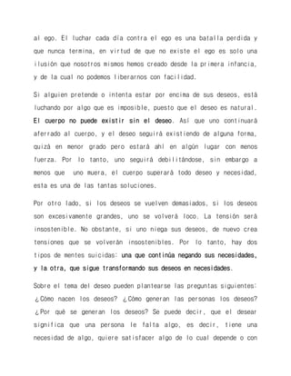 al ego. El luchar cada día contra el ego es una batalla perdida y que nunca termina, en virtud de que no existe el ego es solo una ilusión que nosotros mismos hemos creado desde la primera infancia, y de la cual no podemos liberarnos con facilidad. 
Si alguien pretende o intenta estar por encima de sus deseos, está luchando por algo que es imposible, puesto que el deseo es natural. El cuerpo no puede existir sin el deseo. Así que uno continuará aferrado al cuerpo, y el deseo seguirá existiendo de alguna forma, quizá en menor grado pero estará ahí en algún lugar con menos fuerza. Por lo tanto, uno seguirá debilitándose, sin embargo a menos que uno muera, el cuerpo superará todo deseo y necesidad, esta es una de las tantas soluciones. 
Por otro lado, si los deseos se vuelven demasiados, si los deseos son excesivamente grandes, uno se volverá loco. La tensión será insostenible. No obstante, si uno niega sus deseos, de nuevo crea tensiones que se volverán insostenibles. Por lo tanto, hay dos tipos de mentes suicidas: una que continúa negando sus necesidades, y la otra, que sigue transformando sus deseos en necesidades. 
Sobre el tema del deseo pueden plantearse las preguntas siguientes: ¿Cómo nacen los deseos? ¿Cómo generan las personas los deseos? ¿Por qué se generan los deseos? Se puede decir, que el desear significa que una persona le falta algo, es decir, tiene una necesidad de algo, quiere satisfacer algo de lo cual depende o con  