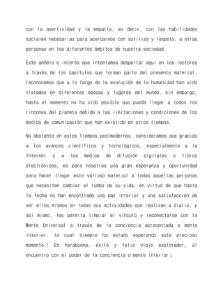 con la asertividad y la empatía, es decir, con las habilidades sociales necesarias para acercarnos con sutiliza y respeto, a otras personas en los diferentes ámbitos de nuestra sociedad. 
Este anhelo e interés que intentamos despertar aquí en los lectores a través de los capítulos que forman parte del presente material, reconocemos que a lo largo de la evolución de la humanidad han sido tratados en diferentes épocas y lugares del mundo, sin embargo, hasta el momento no ha sido posible que pueda llegar a todos los rincones del planeta debido a las limitaciones y condiciones de los medios de comunicación que han existido en otros tiempos. 
No obstante en estos tiempos postmodernos, consideramos que gracias a los avances científicos y tecnológicos, especialmente a la Internet y a los medios de difusión digitales o libros electrónicos, es para nosotros una gran esperanza y oportunidad para hacer llegar este valioso material a todas aquellas personas que necesiten cambiar el rumbo de su vida, en virtud de que hasta la fecha no han encontrado una paz interior y una satisfacción de ser ellos mismos en todas sus actividades que realizan a diario, y así mismo, les permita limpiar el vínculo y reconectarse con la Mente Universal a través de la conciencia acrecentada o mente interior, la cual siempre ha estado esperando este precioso momento.! En horabuena, éxito y feliz viaje explorador, al encuentro con el poder de la conciencia o mente interior¡  