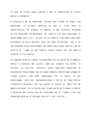 lo cual se siente seguro debido a que le proporciona un status social y económico. 
A diferencia de la necesidad, existen dos formas de elegir una necesidad, la primera consiste en que si sirve para la sobrevivencia, por ejemplo, el hambre, la sed, etcétera. Entonces es una necesidad indispensable, así como el aire que respiramos lo necesitamos para vivir, ya que sin el nuestra vida como organismos biológicos no sería posible. Esto nos hace reflexionar, que si no satisfacemos estas necesidades que hemos mencionado nuestra vida se pondría en riesgo ya que nuestro cuerpo cuenta con una memoria corporal o fisiológica. 
La segunda forma es cuando la necesidad solo es parte de la memoria mental o psíquica del sujeto, como por ejemplo los celos, la envidia, la avaricia, etcétera. Estas emociones negativas no representan necesidades que en algún momento determinado pongan en riesgo nuestra vida como organismos. Por lo tanto, no son necesidades, solo son representaciones o series de experiencias (inventario personal) con las cuales el sujeto se identifica de manera personal, en virtud de que forman parte de la memoria mental o psíquica del sujeto que ha reforzado con el tiempo y con sus recuerdos gracias al diálogo interior o voz interior. 
 
