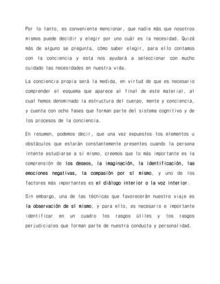 Por lo tanto, es conveniente mencionar, que nadie más que nosotros mismos puede decidir y elegir por uno cuál es la necesidad. Quizá más de alguno se pregunta, cómo saber elegir, para ello contamos con la conciencia y esta nos ayudará a seleccionar con mucho cuidado las necesidades en nuestra vida. 
La conciencia propia será la medida, en virtud de que es necesario comprender el esquema que aparece al final de este material, al cual hemos denominado la estructura del cuerpo, mente y conciencia, y cuenta con ocho fases que forman parte del sistema cognitivo y de los procesos de la conciencia. 
En resumen, podemos decir, que una vez expuestos los elementos u obstáculos que estarán constantemente presentes cuando la persona intente estudiarse a sí mismo, creemos que lo más importante es la comprensión de los deseos, la imaginación, la identificación, las emociones negativas, la compasión por sí mismo, y uno de los factores más importantes es el diálogo interior o la voz interior. 
Sin embargo, una de las técnicas que favorecerán nuestro viaje es la observación de sí mismo, y para ello, es necesario e importante identificar en un cuadro los rasgos útiles y los rasgos perjudiciales que forman parte de nuestra conducta y personalidad. 
 