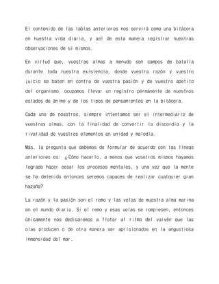 El contenido de las tablas anteriores nos servirá como una bitácora en nuestra vida diaria, y así de esta manera registrar nuestras observaciones de sí mismos. 
En virtud que, vuestras almas a menudo son campos de batalla durante toda nuestra existencia, donde vuestra razón y vuestro juicio se baten en contra de vuestra pasión y de vuestro apetito del organismo, ocupamos llevar un registro permanente de nuestros estados de ánimo y de los tipos de pensamientos en la bitácora. 
Cada uno de nosotros, siempre intentamos ser el intermediario de vuestras almas, con la finalidad de convertir la discordia y la rivalidad de vuestros elementos en unidad y melodía. 
Más, la pregunta que debemos de formular de acuerdo con las líneas anteriores es: ¿Cómo hacerlo, a menos que vosotros mismos hayamos logrado hacer cesar los procesos mentales, y una vez que la mente se ha detenido entonces seremos capaces de realizar cualquier gran hazaña? 
La razón y la pasión son el remo y las velas de muestra alma marina en el mundo diario. Si el remo y esas velas se rompiesen, entonces únicamente nos dedicaremos a flotar al ritmo del vaivén que las olas producen o de otra manera ser aprisionados en la angustiosa inmensidad del mar.  
