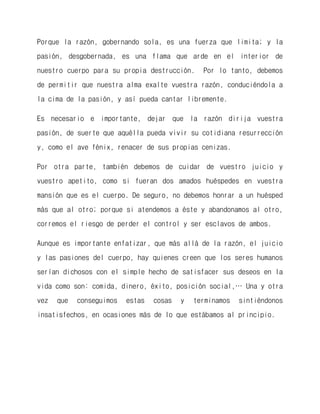Porque la razón, gobernando sola, es una fuerza que limita; y la pasión, desgobernada, es una flama que arde en el interior de nuestro cuerpo para su propia destrucción. Por lo tanto, debemos de permitir que nuestra alma exalte vuestra razón, conduciéndola a la cima de la pasión, y así pueda cantar libremente. 
Es necesario e importante, dejar que la razón dirija vuestra pasión, de suerte que aquélla pueda vivir su cotidiana resurrección y, como el ave fénix, renacer de sus propias cenizas. 
Por otra parte, también debemos de cuidar de vuestro juicio y vuestro apetito, como si fueran dos amados huéspedes en vuestra mansión que es el cuerpo. De seguro, no debemos honrar a un huésped más que al otro; porque si atendemos a éste y abandonamos al otro, corremos el riesgo de perder el control y ser esclavos de ambos. 
Aunque es importante enfatizar, que más allá de la razón, el juicio y las pasiones del cuerpo, hay quienes creen que los seres humanos serían dichosos con el simple hecho de satisfacer sus deseos en la vida como son: comida, dinero, éxito, posición social,… Una y otra vez que conseguimos estas cosas y terminamos sintiéndonos insatisfechos, en ocasiones más de lo que estábamos al principio. 
 