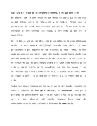 Capítulo 5.- ¿Qué es la conciencia humana, o en qué consiste? 
En efecto, por la conciencia es por donde se capta que existe esa unidad íntima entre la naturaleza y el hombre. Parece que la palabra ser es pobre para expresar esa unidad. Es un modo de ser especial el que unifica las cosas, y ese modo de ser es la conciencia. 
Por lo tanto, uno de los objetivos principales en la vida cotidiana desde la más remota antigüedad buscada con ahínco y con perseverancia por algunos de los eruditos de cada tiempo, es que cada persona en cualquier lugar del mundo, pueda hasta donde sea posible despertad o tener conciencia de los actos o de su conducta, en virtud de que de esta manera podrá disfrutar cada momento de su vida al darse cuenta de lo grandioso que son las cosas y las actividades que lleva a cabo en su vida, y además es el único modo de llegar a sentir la unidad con el misterio y la inmensidad de la vida. 
Todos los seres humanos en cualquier parte del mundo, tenemos en nuestro interior un testigo silencioso, un observador, una parte profunda de conocimiento que vive en nuestro núcleo auténtico del ser, el cual observa todo cuanto hacemos. Este lugar de conocimiento es lo que comúnmente llamamos la conciencia.  