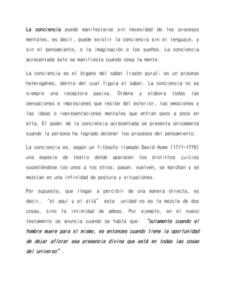 La conciencia puede manifestarse sin necesidad de los procesos mentales, es decir, puede existir la conciencia sin el lenguaje, y sin el pensamiento, o la imaginación o los sueños. La conciencia acrecentada solo se manifiesta cuando cesa la mente. 
La conciencia es el órgano del saber (razón pura); es un proceso heterogéneo, dentro del cual figura el saber. La conciencia no es siempre una receptora pasiva. Ordena y elabora todas las sensaciones e impresiones que recibe del exterior, las emociones y las ideas o representaciones mentales que entran poco a poco en ella. El poder de la conciencia acrecentada se presenta únicamente cuando la persona ha logrado detener los procesos del pensamiento. 
La conciencia es, según un filósofo llamado David Hume (1711-1776) una especie de teatro donde aparecen los distintos juicios sucediéndose los unos a los otros; pasan, vuelven, se marchan y se mezclan en una infinidad de postura y situaciones. 
Por supuesto, que llegar a percibir de una manera directa, es decir, “el aquí y el allá” esta unidad no es la mezcla de dos cosas, sino la intimidad de ambas. Por ejemplo, en el nuevo testamento se anuncia cuando se habla que: “solamente cuando el hombre muere para sí mismo, es entonces cuando tiene la oportunidad de dejar aflorar esa presencia divina que está en todas las cosas del universo”.  