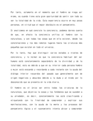 Por tanto, solamente en el momento que el hombre se niega así mismo, es cuando tiene esta gran oportunidad de sentir con todo su ser la totalidad de la vida. Esta experiencia ocurre en muy pocas personas, en virtud que el mayor obstáculo es el pensamiento. 
Si analizamos en qué consiste la conciencia, podemos darnos cuenta de que, en efecto la conciencia unifica al hombre con la naturaleza, y con todas las cosas que en ella existen, desde las constelaciones y los más remotos lugares hasta las criaturas más pequeñas que existen en todo el universo. 
Por lo tanto, hay que distinguir varios estados o niveles de conciencia, y lo normal es que la conciencia habitual del ser humano está constantemente separándolo de la divinidad y de la totalidad, esto es debido a que en su interior cada persona hombre o mujer está evocando y recordando a cada instante con la ayuda del diálogo interior recuerdos del pasado que generalmente son de origen negativos y absurdos debido a la duda y al miedo por lo desconocido que se presenta en la vida diaria. 
El hombre es el único ser entre todas las criaturas de la naturaleza, que objetiva la cosas y los fenómenos que se suceden a su alrededor, es decir, constantemente las está clasificando y etiquetando con la finalidad de comprender y explicar sus manifestaciones, con la ayuda de la mente y los procesos del pensamiento lógico y el razonamiento intenta ubicar y comprender  