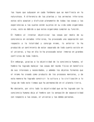 las leyes que subyacen en cada fenómeno que se manifiesta en la naturaleza. A diferencia de las plantas y los animales inferiores estos sólo aceptan y disfrutan plenamente de todas las cosas y las experiencias a las cuales están sujetos en su vida como organismos vivos, esto es debido a que estos organismos cumplen su función. 
El hombre al intentar objetivizar las cosas por medio de su conciencia en estados inferiores, ha provocado una separación con respecto a la totalidad y consigo mismo, lo anterior le ha producido un sentimiento de estar separado de todo cuento existe en el universo, y hoy en día le ha provocado estar inmerso en grandes conflictos de toda índole. 
Sin embargo, gracias a la objetividad de la conciencia humana, el hombre ha logrado manejar las cosas del mundo físico en beneficio de sus intereses y necesidades, y además los objetos formales que el mismo ha creado como producto de los procesos mentales, y de esta manera ha logrado construir la cultura y la civilización a lo largo de todo este tiempo que ha permanecido en el planeta tierra. 
No obstante, por otro lado la objetividad que se ha logrado con la conciencia humana deja al hombre con la sensación de separatividad con respecto a las cosas, el universo y las demás personas. 
 