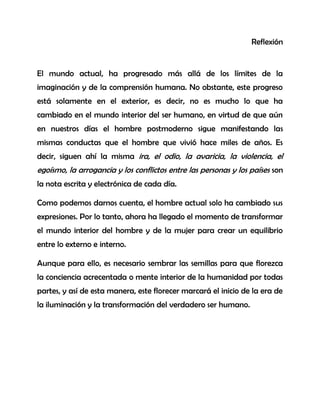Reflexión 
El mundo actual, ha progresado más allá de los límites de la imaginación y de la comprensión humana. No obstante, este progreso está solamente en el exterior, es decir, no es mucho lo que ha cambiado en el mundo interior del ser humano, en virtud de que aún en nuestros días el hombre postmoderno sigue manifestando las mismas conductas que el hombre que vivió hace miles de años. Es decir, siguen ahí la misma ira, el odio, la avaricia, la violencia, el egoísmo, la arrogancia y los conflictos entre las personas y los países son la nota escrita y electrónica de cada día. 
Como podemos darnos cuenta, el hombre actual solo ha cambiado sus expresiones. Por lo tanto, ahora ha llegado el momento de transformar el mundo interior del hombre y de la mujer para crear un equilibrio entre lo externo e interno. 
Aunque para ello, es necesario sembrar las semillas para que florezca la conciencia acrecentada o mente interior de la humanidad por todas partes, y así de esta manera, este florecer marcará el inicio de la era de la iluminación y la transformación del verdadero ser humano. 
 