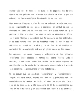 cuando cada uno de nosotros en cuestión de segundos nos daremos cuenta de las grandes oportunidades que ofrece la vida, y que sin embargo, no las aprovechamos debidamente en su totalidad. 
Cada persona tiene en la vida lo que ha sembrado, y cada uno es el único responsable de sus actos o acciones, en virtud de que la conducta de cada uno de nosotros cada día puede tomar un giro positivo o bien una dirección negativa solo se necesita modificar los viejos hábitos o costumbres que forman parte de las actitudes, y de esta manera cada uno de nosotros tiene la oportunidad de modificar el rumbo de la vida y de su destino al cambiar el contenido de la conciencia mediante el darse cuenta de las cosas. 
En resumen, los seres humanos a diferencia de los animales inferiores somos capaces de reflexionar sobre nuestra vida o destino, y así mismo somos los únicos seres vivos capaces de modificarla con la ayuda de la conciencia acrecentada a través de la disciplina, la perseverancia y una metodología. 
No es casual que las palabras “conciencia” y “conocimiento” tengan una raíz común. Cuanto más amplios y profundos son los conocimientos del hombre, es decir, el saber, entonces más clara y rica es su conciencia, y más consciente es él de sus decisiones que toma en la vida diaria y en su proceder con respecto a su conducta. 
 