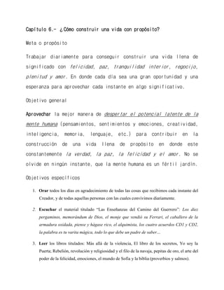 Capítulo 6.- ¿Cómo construir una vida con propósito? 
Meta o propósito 
Trabajar diariamente para conseguir construir una vida llena de significado con felicidad, paz, tranquilidad interior, regocijo, plenitud y amor. En donde cada día sea una gran oportunidad y una esperanza para aprovechar cada instante en algo significativo. 
Objetivo general 
Aprovechar la mejor manera de despertar el potencial latente de la mente humana (pensamientos, sentimientos y emociones, creatividad, inteligencia, memoria, lenguaje, etc.) para contribuir en la construcción de una vida llena de propósito en donde este constantemente la verdad, la paz, la felicidad y el amor. No se olvide en ningún instante, que la mente humana es un fértil jardín. 
Objetivos específicos 
1. Orar todos los días en agradecimiento de todas las cosas que recibimos cada instante del Creador, y de todas aquellas personas con las cuales convivimos diariamente. 
2. Escuchar el material titulado “Las Enseñanzas del Camino del Guerrero”: Los diez pergaminos, memorándum de Dios, el monje que vendió su Ferrari, el caballero de la armadura oxidada, piense y hágase rico, el alquimista, los cuatro acuerdos CD1 y CD2, la palabra es tu varita mágica, todo lo que debe un padre de saber… 
3. Leer los libros titulados: Más allá de la violencia, El libro de los secretos, Yo soy la Puerta; Rebelión, revolución y religiosidad y el filo de la navaja, pepitas de oro, el arte del poder de la felicidad, emociones, el mundo de Sofía y la biblia (proverbios y salmos).  