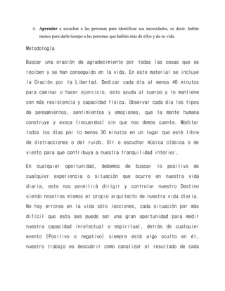 4. Aprender a escuchar a las personas para identificar sus necesidades, es decir, hablar menos para darle tiempo a las personas que hablen más de ellos y de su vida. 
Metodología 
Buscar una oración de agradecimiento por todas las cosas que se reciben y se han conseguido en la vida. En este material se incluye la Oración por la Libertad. Dedicar cada día al menos 40 minutos para caminar o hacer ejercicio, esto ayuda al cuerpo y lo mantiene con más resistencia y capacidad física. Observar cada día los tipos de pensamientos, sentimientos y emociones, que la mente humana construye y evoca (recuerdos) sin que nos demos cuenta. Meditar todos los días por lo menos 30 minutos en un lugar que esté libre de distracciones o del ruido. Oír o escuchar música clásica o de viento para que contribuya a nuestra tranquilidad interior. 
En cualquier oportunidad, debemos de buscar lo positivo de cualquier experiencia o situación que ocurre en nuestra vida diaria, esto nos permitirá dirigir y controlar nuestro Destino siendo nosotros mismos el propio arquitecto de nuestra vida diaria. No hay errores en la vida sólo lecciones, cada situación por más difícil que esta sea puede ser una gran oportunidad para medir nuestra capacidad intelectual o espiritual, detrás de cualquier evento (Positivo o negativo) siempre está algo oculto en él, nuestro trabajo es descubrir como canalizar el resultado de cada  