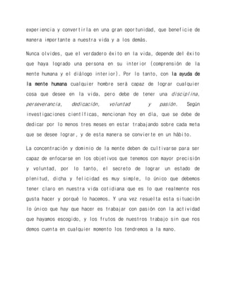 experiencia y convertirla en una gran oportunidad, que beneficie de manera importante a nuestra vida y a los demás. 
Nunca olvides, que el verdadero éxito en la vida, depende del éxito que haya logrado una persona en su interior (comprensión de la mente humana y el diálogo interior). Por lo tanto, con la ayuda de la mente humana cualquier hombre será capaz de lograr cualquier cosa que desee en la vida, pero debe de tener una disciplina, perseverancia, dedicación, voluntad y pasión. Según investigaciones científicas, mencionan hoy en día, que se debe de dedicar por lo menos tres meses en estar trabajando sobre cada meta que se desee lograr, y de esta manera se convierte en un hábito. 
La concentración y dominio de la mente deben de cultivarse para ser capaz de enfocarse en los objetivos que tenemos con mayor precisión y voluntad, por lo tanto, el secreto de lograr un estado de plenitud, dicha y felicidad es muy simple, lo único que debemos tener claro en nuestra vida cotidiana que es lo que realmente nos gusta hacer y porqué lo hacemos. Y una vez resuelta esta situación lo único que hay que hacer es trabajar con pasión con la actividad que hayamos escogido, y los frutos de nuestros trabajo sin que nos demos cuenta en cualquier momento los tendremos a la mano. 
 