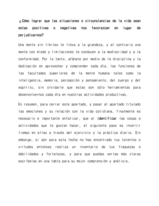 ¿Cómo lograr que las situaciones o circunstancias de la vida sean estas positivas o negativas nos favorezcan en lugar de perjudicarnos? 
Una mente sin límites te lleva a la grandeza, y al contrario una mente con miedo y limitaciones te conducen a la mediocridad y a la conformidad. Por lo tanto, afánate por medio de la disciplina y la dedicación en aprovechar y comprender cada día, las funciones de las facultades superiores de la mente humana tales como la inteligencia, memoria, percepción y pensamiento, del cuerpo y del espíritu, sin olvidarte que estas son sólo herramientas para desenvolvernos cada día en nuestras actividades productivas. 
En resumen, para cerrar este apartado, y pasar al apartado titulado las emociones y su relación con la vida cotidiana, finalmente es necesario e importante enfatizar, que al identificar las cosas o actividades que te gustan hacer, el siguiente paso es invertir tiempo en ellas a través del ejercicio y la práctica diaria. Sin embargo, si aún para esta fecha no has encontrado tus talentos o virtudes entonces realiza un inventario de tus flaquezas o debilidades y fortalezas, y para que puedas verlas más claras escríbelas en una tabla para su mejor comprensión y análisis.  