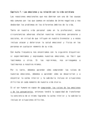 Capítulo 7.- Las emociones y su relación con la vida cotidiana 
Las reacciones emocionales que nos dominan son una de las causas más comunes por las que caemos en estados de ánimo negativos y nos desbordan los problemas en los diferentes ámbitos de la vida. 
Tanto en nuestra vida personal como en la profesional, estas circunstancias adversas afectan nuestras relaciones personales y sociales, en virtud de que influyen en nuestro bienestar y a veces incluso atacan y deterioran la salud emocional y física en las personas en cualquier momento de su vida. 
Con mucha frecuencia nos encontramos con la siguiente disyuntiva: si experimentamos y expresamos nuestras emociones, es fácil que lastimemos a otros. Si las reprimimos, nos arriesgamos a lastimarnos a nosotros mismos. 
Por lo tanto, debemos aprender cómo comprender las raíces de nuestras emociones, debemos a aprender cómo se desarrollan y a encontrar la calma interior y la sabiduría incluso en situaciones difíciles en cada momento de nuestra vida diaria. 
Si el ser humano es capaz de comprender las raíces de las emociones y de los pensamientos, entonces tendrá la capacidad de transformar la conciencia de sí mismo logrando la calma interior y la sabiduría incluso en situaciones difíciles.  