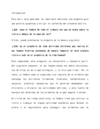 Introducción 
Para abrir este apartado, es importante mencionar una pregunta guía que permita ayudarnos a dirigir el contenido del presente escrito. 
¿Qué saca el hombre de todo el trabajo con que se afana sobre la tierra o debajo de la capa del sol? 
O bien, puede plantearse la pregunta de la manera siguiente: 
¿Cuál es el propósito de toda actividad cotidiana que realiza el ser humano mientras permanece de manera temporal en este planeta tierra o cuál es el propósito de la vida humana? 
Para comprender esta pregunta, es conveniente y necesario partir del siguiente supuesto: el ser humano posee una doble naturaleza, una de ellas es de origen biológico, y la otra espiritual. Por lo tanto, el hombre como un organismo vivo requiere de un alimento que contenga los nutrientes (vitaminas, minerales, carbohidratos y azucares, etcétera) necesarios que le permitan desempeñar con eficiencia y eficacia las actividades motrices, y esta fuente de energía son obtenidos de los alimentos de origen vegetal o animal. 
En virtud de las líneas anteriores, el hombre tiene que cultivar la tierra o trabajar en alguna actividad económica para obtener el dinero o el equivalente para conseguir sus alimentos que le  