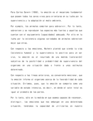 Para Carlos Darwin (1856), la emoción es el mecanismo fundamental que poseen todos los seres vivos para orientarse en su lucha por la supervivencia y la adaptación al medio ambiente. 
Por ejemplo, los animales compiten para sobrevivir. Por lo tanto, sobreviven y se reproducen las especies más fuertes y aquellas que cuentan con el equipamiento (capacidades) adecuado. Por ello en la lucha por la existencia algunas variedades de animales sobreviven mejor que otras. 
Con respecto a las emociones, Wurkmin planteó que siendo la vida (existencia humana) y la supervivencia lo positivo para un ser vivo, la emoción es el resultado de una medida (valoración) subjetiva de la posibilidad o probabilidad de supervivencia del organismo en una situación dada o frente a unos estímulos determinado. 
Con respecto a las líneas anteriores, es conveniente mencionar, que la emoción informa al organismo acerca de la favorabilidad de cada situación. Diríamos, pues, que la emoción se comporta como una variable de estado intensiva, es decir, en donde el valor total es igual al promedio de las partes. 
Por lo tanto, sólo en la medida en que seamos capaces de reconocer, distinguir, las emociones que nos embargan en una determinada situación, tendremos la capacidad de utilizarlas en nuestro  
