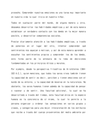provecho. Comprender nuestras emociones es una tarea muy importante en nuestra vida la cual inicia en nuestra niñez. 
Todos en cualquier parte del mundo, de alguna manera u otra, deseamos desarrollar las habilidades empáticas y así de esta manera establecer un verdadero contacto con los demás en la mejor manera posible, y desarrollar competencias sociales. 
Prestar diariamente atención a las habilidades empáticas, a través de ponernos en el lugar del otro, intentar comprender qué sentimientos nos aquejan o motivan, y así de esta manera aprender a escuchar los sentimientos propios y comprender los de los demás, esto forma parte de la antesala de la toma de decisiones fundamentadas en los principios éticos y morales. 
Por ejemplo, desde la perspectiva filosófica de Aristóteles (384- 322 A.C.), quien menciona, que todos los seres vivos también tienen la capacidad de sentir es decir, perciben y tienen emociones con el mundo de su entorno, y la capacidad de moverse en la naturaleza. No obstante, los seres humanos tienen además de la capacidad de pensar o razonar y de sentir. Una facultad adicional, la cual se ha desarrollado a través del tiempo, esta facultad única en la especie humana es la conciencia de sí mismo, la cual le permite a la persona organizar y ordenar las sensaciones en varios grupos y clases, y categorías para una mejor interpretación de los estímulos que recibe a través del cuerpo provenientes del medio ambiente por  