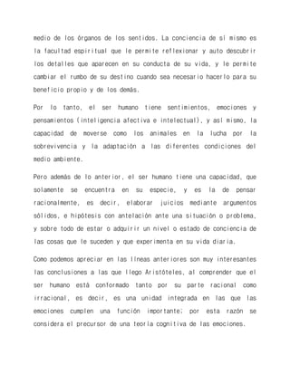 medio de los órganos de los sentidos. La conciencia de sí mismo es la facultad espiritual que le permite reflexionar y auto descubrir los detalles que aparecen en su conducta de su vida, y le permite cambiar el rumbo de su destino cuando sea necesario hacerlo para su beneficio propio y de los demás. 
Por lo tanto, el ser humano tiene sentimientos, emociones y pensamientos (inteligencia afectiva e intelectual), y así mismo, la capacidad de moverse como los animales en la lucha por la sobrevivencia y la adaptación a las diferentes condiciones del medio ambiente. 
Pero además de lo anterior, el ser humano tiene una capacidad, que solamente se encuentra en su especie, y es la de pensar racionalmente, es decir, elaborar juicios mediante argumentos sólidos, e hipótesis con antelación ante una situación o problema, y sobre todo de estar o adquirir un nivel o estado de conciencia de las cosas que le suceden y que experimenta en su vida diaria. 
Como podemos apreciar en las líneas anteriores son muy interesantes las conclusiones a las que llego Aristóteles, al comprender que el ser humano está conformado tanto por su parte racional como irracional, es decir, es una unidad integrada en las que las emociones cumplen una función importante; por esta razón se considera el precursor de una teoría cognitiva de las emociones.  