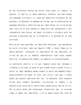 de las diferentes esferas de acción tales como: el trabajo, la escuela, la familia, el medio ambiente, etcétera; van modificando los esquemas iniciales a lo largo del desarrollo biológico de las personas, no obstante no debemos de olvidar que la construcción de esquemas mentales y afectivos son muy importantes, en virtud de que esto facilita en gran medida al desarrollo del pensamiento y del razonamiento para actuar con mayor eficiencia y eficacia ante las diversas situaciones que se le presenten a la persona en la vida cotidiana. 
Para cerrar este apartado, es importante mencionar, que pensadores de corte cristiano, como san Agustín (420) y Santo Tomás en la época medieval, rescataron la importancia de las emociones, en virtud de que en su momento comprendieron como estas pueden modificar la conducta del hombre, en especial la voluntad humana. 
La conclusión anterior a la que llegaron estos dos teólogos y filósofos cristianos se basa en que siendo nuestro mundo físico y social un lugar deseable donde siempre lo mejor que debemos elegir conscientemente es hacer el bien, por difícil que sea, y hasta donde sea posible apartarse del mal, no obstante, esta conducta última esta siempre haciéndole invitaciones al hombre y se encuentra muy cerca de su camino hacia donde quiere que se dirija. Por su parte estos dos estudiosos, encontraron que, la voluntad juega un papel muy importante, y en su apoyo surge una lista de  