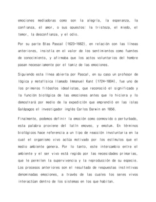 emociones mediadoras como son la alegría, la esperanza, la confianza, el amor, o sus opuestos: la tristeza, el miedo, el temor, la desconfianza, y el odio. 
Por su parte Blas Pascal (1623-1662), en relación con las líneas anteriores, insistía en el valor de los sentimientos como fuentes de conocimiento, y afirmaba que los actos voluntarios del hombre pasan necesariamente por el tamiz de las emociones. 
Siguiendo esta línea abierta por Pascal, en su caso un profesor de lógica y metafísica llamado Immanuel Kant (1724-1804), fue uno de los primeros filósofos idealistas, que reconoció el significado y la función biológica de las emociones antes que lo hiciera y lo demostrará por medio de la expedición que emprendió en las islas Galápagos el investigador inglés Carlos Darwin en 1856. 
Finalmente, podemos definir la emoción como conmovido o perturbado, esta palabra proviene del latín emoveo, y emotum. En términos biológicos hace referencia a un tipo de reacción involuntaria en la cual el organismo vivo actúa motivado por los estímulos que el medio ambiente genera. Por lo tanto, este intercambio entre el ambiente y el ser vivo está regido por las necesidades primarias, que le permiten la supervivencia y la reproducción de su especie. Los procesos anteriores son el resultado de respuestas instintivas denominadas emociones, a través de las cuales los seres vivos interactúan dentro de los sistemas en los que habitan.  