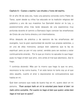 Capítulo 8.- Cuerpo y espíritu: Las virtudes y frutos del espíritu. 
En el año 56 de esta era, hubo una persona conocida como Pablo de Tarso, quien desde su niñez fue educado en la tradición religiosa del judaísmo y uno de sus maestros fue Gamaliel doctor en la Ley, y posteriormente años más tarde después de una experiencia muy profunda durante el camino a Damasco logro conocer las enseñanzas de Cristo de una forma directa y sin intermediarios. 
Años después de práctica y de ejercicio de las enseñanzas del evangelio, tuvo la gran oportunidad de escribir sus propias epístolas, y en una de ellas menciona, porque bien sabemos que la ley es espiritual: pero yo por mí soy carnal, vendido para ser esclavo y estar continuamente errando. Por lo que yo mismo no apruebo lo que hago: pues no hago el bien que amo, sino antes el mal que aborrezco, ése lo hago. 
Y continúa diciendo: Más por lo mismo que hago lo que no amo, reconozco la ley como buena. Y en este lance no tanto soy yo el que obra aquello, cuanto el errar o equivocarse es concupiscencia que habita en mí. 
Qué bien conozco que nada de bueno hay en mí, quiero decir en mi persona. “Pues aunque hallo en mí la voluntad para hacer el bien: no hallo cómo cumplirla. Por cuanto no hago el bien que quiero; antes bien hago el mal que no quiero”.  
