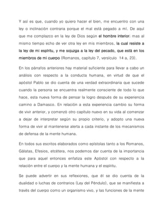 Y así es que, cuando yo quiero hacer el bien, me encuentro con una ley o inclinación contraria porque el mal está pegado a mí. De aquí que me complazco en la ley de Dios según el hombre interior; mas al mismo tiempo echo de ver otra ley en mis miembros, la cual resiste a la ley de mi espíritu, y me sojuzga a la ley del pecado, que está en los miembros de mi cuerpo (Romanos, capítulo 7, versículo 14 a, 23). 
En los párrafos anteriores hay material suficiente para llevar a cabo un análisis con respecto a la conducta humana, en virtud de que el apóstol Pablo se dio cuenta de una verdad extraordinaria que sucede cuando la persona se encuentra realmente consciente de todo lo que hace, esta nueva forma de pensar la logro después de su experiencia camino a Damasco. En relación a esta experiencia cambio su forma de vivir anterior, y comenzó otro capítulo nuevo en su vida al comenzar a dejar de interpretar según su propio criterio, y adopto una nueva forma de vivir al mantenerse alerta a cada instante de los mecanismos de defensa de la mente humana. 
En todos sus escritos elaborados como epístolas tanto a los Romanos, Gálatas, Efesios, etcétera, nos podemos dar cuenta de la importancia que para aquel entonces enfatiza este Apóstol con respecto a la relación entre el cuerpo y la mente humana y el espíritu. 
Se puede advertir en sus reflexiones, que él se dio cuenta de la dualidad o luchas de contrarios (Ley del Péndulo), que se manifiesta a través del cuerpo como un organismo vivo, y las funciones de la mente  