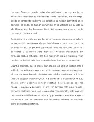 humana. Para comprender estas dos entidades: cuerpo y mente, es importante reconocerlas únicamente como vehículos, sin embargo, desde el tiempo de Pablo ya las personas se habían convertido en el carruaje, es decir, se habían convertido en el vehículo de su vida al identificarse con las funciones tanto del cuerpo como de la mente humana en cada momento. 
Es importante mencionar, que los seres humanos somos como la luz o la electricidad que requiere de una bombilla para hacer pasar su luz, y en nuestro caso, es por ello que necesitamos los vehículos como son el cuerpo y la mente para manifestar nuestras inquietudes, sin embargo ambas entidades nos han convertido en sus esclavos, y no nos hemos dado cuenta que en realidad nosotros somos sus amos. 
Cuando decimos, que la mente humana es tan sólo un instrumento o vehículo que utilizamos como un medio que nos pone en contacto con el mundo exterior (mundo objetivo y concreto) y nuestro mundo interior (mundo subjetivo y psicológico), y a través de la observación o auto análisis diario podemos romper nuestras identificaciones con las cosas, u objetos y personas, y una vez lograda esta gran hazaña, entonces podemos decir, que la mente ha desaparecido, esto significa que nuestra identificación ha cesado, y ya no existe más ese apego a las cosas o con las personas con las cuales estamos en contacto diario en nuestra existencia.  