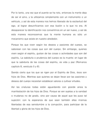 Por lo tanto, una vez que el puente se ha roto, entonces la mente deja de ser el amo, y la utilizamos simplemente con un instrumento o un vehículo, y así de esta manera nos hemos liberado de la esclavitud del ego, al lograr desunificarnos con esa ilusión o lo que no era. Al desaparecer la identificación nos convertimos en un ser nuevo, y así de esta manera reconocemos que la mente humana es sólo un mecanismo que existe en nuestro alrededor. 
Porque los que viven según los deseos y pasiones del cuerpo, se saborean con las cosas que son del cuerpo. Sin embargo, quienes viven según el espíritu, gustan de las cosas o actividades que son del espíritu. La sabiduría o prudencia del cuerpo es la muerte; en lugar de que la sabiduría de las cosas del espíritu, es vida y paz (Romanos capítulo 8, versículo 5 y 6). 
Siendo cierto que los que se rigen por el Espíritu de Dios, ésos son hijos de Dios. Mientras que quienes se dejan llevar por las pasiones y deseos del cuerpo necesitan establecer valores o cultivar virtudes. 
Así las criaturas todas están aguardando con grande ansia la manifestación de los hijos de Dios. Porque se ven sujetas a la vanidad o mudanza no de grado, sino por causa de aquel que les puso tal sujeción; con la esperanza de que sean también ellas mismas libertadas de esa servidumbre a la corrupción, para participar de la libertad y gloria de los hijos de Dios.  