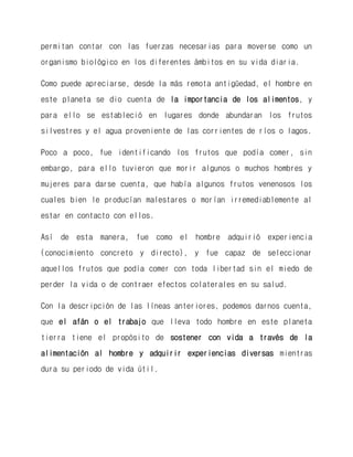 permitan contar con las fuerzas necesarias para moverse como un organismo biológico en los diferentes ámbitos en su vida diaria. 
Como puede apreciarse, desde la más remota antigüedad, el hombre en este planeta se dio cuenta de la importancia de los alimentos, y para ello se estableció en lugares donde abundaran los frutos silvestres y el agua proveniente de las corrientes de ríos o lagos. 
Poco a poco, fue identificando los frutos que podía comer, sin embargo, para ello tuvieron que morir algunos o muchos hombres y mujeres para darse cuenta, que había algunos frutos venenosos los cuales bien le producían malestares o morían irremediablemente al estar en contacto con ellos. 
Así de esta manera, fue como el hombre adquirió experiencia (conocimiento concreto y directo), y fue capaz de seleccionar aquellos frutos que podía comer con toda libertad sin el miedo de perder la vida o de contraer efectos colaterales en su salud. 
Con la descripción de las líneas anteriores, podemos darnos cuenta, que el afán o el trabajo que lleva todo hombre en este planeta tierra tiene el propósito de sostener con vida a través de la alimentación al hombre y adquirir experiencias diversas mientras dura su periodo de vida útil. 
 