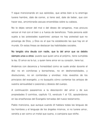 Y sigue mencionando en sus epístolas, que antes bien si tu enemigo tuviere hambre, dale de comer, si tiene sed, dale de beber, que con hacer eso, amontonarás ascuas encendidas sobre su cabeza. 
No te dejes vencer del mal o del deseo de venganza, mas procura vencer el mal con el bien o a fuerza de beneficios. Toda persona esté sujeta a las potestades superiores: porque no hay potestad que no provenga de Dios, y Dios es el que ha establecido las que hay en el mundo. En estas líneas se destacan las habilidades sociales. 
No tengáis otra deuda con nadie, que la del amor que os debéis siempre unos a otros; puesto que quien ama al prójimo, tiene cumplida la ley. El amor es la luz, y quien tiene amor en su corazón, tiene luz. 
Andemos con decencia y honestidad como se suele andar durante el día: no en comilonas y borracheras, no en deshonestidades, y disoluciones, no en contiendas y envidias; más revestíos de los principios del evangelio, y no busquéis cómo contentar los antojos de vuestra sensualidad o pasiones y deseos del cuerpo. 
A continuación pasaremos a la descripción del amor y de sus propiedades (I corintios, capítulo 13, versículo 1 al 13), apoyándonos en las enseñanzas del Evangelio tomadas del nuevo testamento. 
Pablo menciona, que aunque cuando él hablara todas las lenguas de los hombres y el lenguaje de los ángeles mismos, si no tuviere amor, vendría a ser como un metal que suena, o campana que retiñe.  