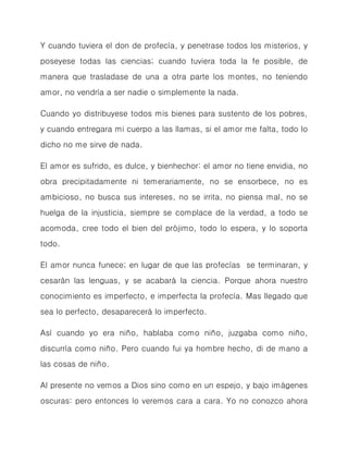 Y cuando tuviera el don de profecía, y penetrase todos los misterios, y poseyese todas las ciencias; cuando tuviera toda la fe posible, de manera que trasladase de una a otra parte los montes, no teniendo amor, no vendría a ser nadie o simplemente la nada. 
Cuando yo distribuyese todos mis bienes para sustento de los pobres, y cuando entregara mi cuerpo a las llamas, si el amor me falta, todo lo dicho no me sirve de nada. 
El amor es sufrido, es dulce, y bienhechor: el amor no tiene envidia, no obra precipitadamente ni temerariamente, no se ensorbece, no es ambicioso, no busca sus intereses, no se irrita, no piensa mal, no se huelga de la injusticia, siempre se complace de la verdad, a todo se acomoda, cree todo el bien del prójimo, todo lo espera, y lo soporta todo. 
El amor nunca funece; en lugar de que las profecías se terminaran, y cesarán las lenguas, y se acabará la ciencia. Porque ahora nuestro conocimiento es imperfecto, e imperfecta la profecía. Mas llegado que sea lo perfecto, desaparecerá lo imperfecto. 
Así cuando yo era niño, hablaba como niño, juzgaba como niño, discurría como niño. Pero cuando fui ya hombre hecho, di de mano a las cosas de niño. 
Al presente no vemos a Dios sino como en un espejo, y bajo imágenes oscuras: pero entonces lo veremos cara a cara. Yo no conozco ahora  