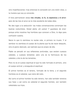 sino imperfecciones; mas entonces lo conoceré con una visión clara, a la manera que soy yo conocido. 
A hora permanecen estas tres virtudes, la fe, la esperanza y el amor; pero de las tres el amor es la más excelente de todas ellas. 
No des lugar a la seducción: las malas conversaciones corrompen las buenas costumbres. Estad alerta ¡oh justos! Y guardaos de errar: porque entre nosotros hay hombres que conocen a Dios, lo digo para confusión vuestra. 
Necio lo que tú siembras no recibe vida, si primero no muere. Y al sembrar no siembras el cuerpo de la planta que ha de nacer después, sino el grano desnudo, por ejemplo que es propio de ella. 
Pablo se percató en sus reflexiones profundas, que existen cuerpos celestes, y cuerpos terrestres; pero una es la hermosura de los celestes y otra la de los terrestres. 
Pero no es el cuerpo espiritual el que ha sido formado el primero, sino el cuerpo animal; y enseguida el espiritual. 
El primer hombre es el terreno, formado de la tierra, y el segundo hombres es el celestial, que viene del cielo. 
Así como el primer hombre ha sido terreno, han sido también terrenos sus hijos; y así como es celestial el segundo hombre, son también celestiales sus hijos.  