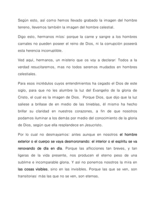 Según esto, así como hemos llevado grabado la imagen del hombre terreno, llevemos también la imagen del hombre celestial. 
Digo esto, hermanos míos: porque la carne y sangre a los hombres carnales no pueden poseer el reino de Dios, ni la corrupción poseerá esta herencia incorruptible. 
Ved aquí, hermanos, un misterio que os voy a declarar: Todos a la verdad resucitaremos, mas no todos seremos mudados en hombres celestiales. 
Para esos incrédulos cuyos entendimientos ha cegado el Dios de este siglo, para que no les alumbre la luz del Evangelio de la gloria de Cristo, el cual es la imagen de Dios. Porque Dios, que dijo que la luz saliese a brillase de en medio de las tinieblas, él mismo ha hecho brillar su claridad en nuestros corazones, a fin de que nosotros podamos iluminar a los demás por medio del conocimiento de la gloria de Dios, según que ella resplandece en Jesucristo. 
Por lo cual no desmayamos: antes aunque en nosotros el hombre exterior o el cuerpo se vaya desmoronando; el interior o el espíritu se va renovando de día en día. Porque las aflicciones tan breves, y tan ligeras de la vida presente, nos producen el eterno peso de una sublime e incomparable gloria. Y así no ponemos nosotros la mira en las cosas visibles, sino en las invisibles. Porque las que se ven, son transitorias: más las que no se ven, son eternas.  