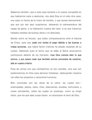 Sabemos también, que si esta casa terrestre o el cuerpo corruptible en que habitamos viene a destruirse, nos dará Dios en el cielo otra casa, una casa no hecha de la mano de hombre, y que durará eternamente: que aun por eso aquí suspiramos, deseando la sobrevestidura del ropaje de gloria, o la habitación nuestra del cielo; si es que fuéramos hallados vestidos de buenas obras y no desnudos. 
Siendo como es forzoso, que todos comparezcamos ante el tribunal de Cristo, para que cada uno reciba el pago debido a las buenas o malas acciones, que habrá hecho mientras ha estado revestido de su cuerpo. Sabiendo pues el temor que se debe al Señor procuramos justificarnos delante de los hombres, mas Dios conoce bien lo que somos, y aun quiero creer que también somos conocidos de vosotros, allá en vuestro interior. 
Pues las armas con que combatimos no son carnales, sino que son poderosísimas en Dios para derrocar fortalezas, destruyendo nosotros con ellas los proyectos o raciocinios humanos. 
Bien conocidas son las obras de la carne, las cuales son… enemistades, pleitos, celos, riñas, disensiones, envidias, homicidios, y cosas semejantes, sobre las cuales os prevengo, como ya tengo dicho, que los que tales cosas hacen, no alcanzaran el reino de Dios. 
 