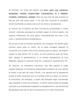 Al contrario, los frutos del espíritu son amor, gozo, paz, paciencia, benignidad, bondad, longanimidad, mansedumbre, fe o fidelidad, modestia, continencia, castidad. Para los que viven de esta manera no hay ley que sea contra ellos. Y los que han conocido el evangelio tienen crucificada su propia carne con los vicios y las pasiones. 
Si vivimos por el Espíritu de Dios (conciencia acrecentada o mente interior), entonces procedamos también según el mismo espíritu. No seamos ambiciosos de vana gloria, provocándonos los unos a los otros, y recíprocamente envidiándonos. 
Así es que lo que un hombre sembrare, eso recogerá. Por donde quien siembre ahora para su carne, de la carne recogerá después la corrupción y la muerte; más el que siembra para el espíritu, del espíritu cogerá la vida eterna. Por lo tanto, no nos cansemos pues de hacer bien: porque si perseveramos, a su tiempo recogeremos el fruto (Gálatas, capítulo 5, versículo 19 al 25, y capítulo 6, versículo 8 al 10). 
En resumen, es importante mencionar, que este apóstol al haber logrado despertar la conciencia acrecentada consiguió ver más allá de la ilusión o del velo de maya (Tonal), y se percató por la experiencia propia la lucha constante que se mantiene entre el cuerpo, la mente y la conciencia. Sin embargo, a través del Evangelio logro comprender esta dualidad o lucha de contrarios, e intento hasta donde fue posible compartir sus enseñanzas mediante la evangelización y sus escritos de las epístolas que hoy en día se encuentran en el nuevo testamento.  