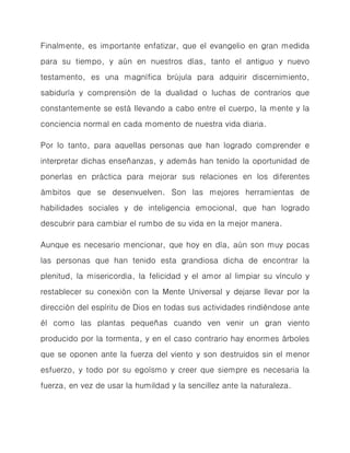 Finalmente, es importante enfatizar, que el evangelio en gran medida para su tiempo, y aún en nuestros días, tanto el antiguo y nuevo testamento, es una magnífica brújula para adquirir discernimiento, sabiduría y comprensión de la dualidad o luchas de contrarios que constantemente se está llevando a cabo entre el cuerpo, la mente y la conciencia normal en cada momento de nuestra vida diaria. 
Por lo tanto, para aquellas personas que han logrado comprender e interpretar dichas enseñanzas, y además han tenido la oportunidad de ponerlas en práctica para mejorar sus relaciones en los diferentes ámbitos que se desenvuelven. Son las mejores herramientas de habilidades sociales y de inteligencia emocional, que han logrado descubrir para cambiar el rumbo de su vida en la mejor manera. 
Aunque es necesario mencionar, que hoy en día, aún son muy pocas las personas que han tenido esta grandiosa dicha de encontrar la plenitud, la misericordia, la felicidad y el amor al limpiar su vínculo y restablecer su conexión con la Mente Universal y dejarse llevar por la dirección del espíritu de Dios en todas sus actividades rindiéndose ante él como las plantas pequeñas cuando ven venir un gran viento producido por la tormenta, y en el caso contrario hay enormes árboles que se oponen ante la fuerza del viento y son destruidos sin el menor esfuerzo, y todo por su egoísmo y creer que siempre es necesaria la fuerza, en vez de usar la humildad y la sencillez ante la naturaleza. 
 